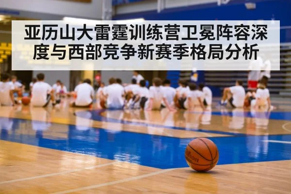 亚历山大雷霆训练营卫冕阵容深度与西部竞争新赛季格局分析（Kaiyun Sports）