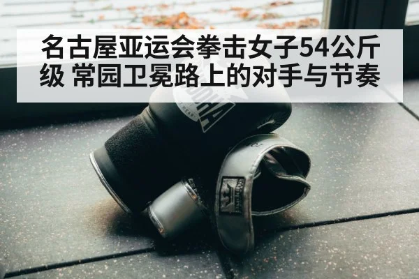 名古屋亚运会拳击女子54公斤级 常园卫冕路上的对手与节奏（Kaiyun Sports）