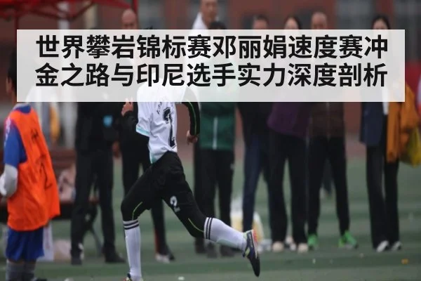 世界攀岩锦标赛邓丽娟速度赛冲金之路与印尼选手实力深度剖析（Kaiyun Sports）