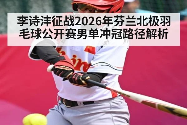 李诗沣征战2026年芬兰北极羽毛球公开赛男单冲冠路径解析（Kaiyun Sports）