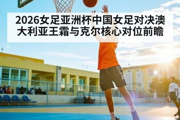 2026女足亚洲杯中国女足对决澳大利亚王霜与克尔核心对位前瞻（Kaiyun Sports）